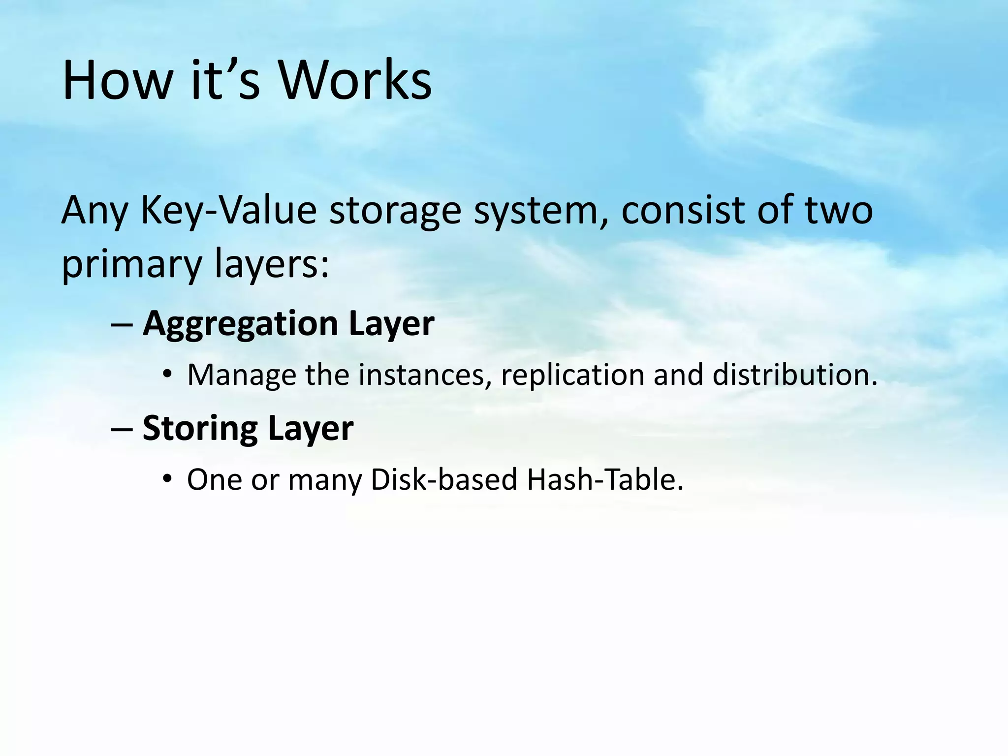 How it’s Works

Any Key-Value storage system, consist of two
primary layers:
  – Aggregation Layer
     • Manage the instances, replication and distribution.
  – Storing Layer
     • One or many Disk-based Hash-Table.
 