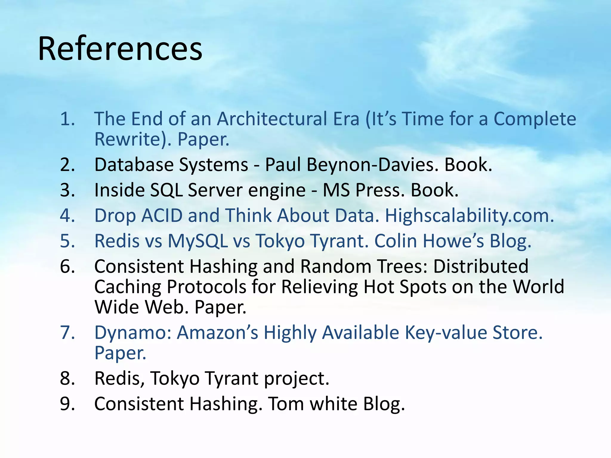 References
 1. The End of an Architectural Era (It’s Time for a Complete
    Rewrite). Paper.
 2. Database Systems - Paul Beynon-Davies. Book.
 3. Inside SQL Server engine - MS Press. Book.
 4. Drop ACID and Think About Data. Highscalability.com.
 5. Redis vs MySQL vs Tokyo Tyrant. Colin Howe’s Blog.
 6. Consistent Hashing and Random Trees: Distributed
    Caching Protocols for Relieving Hot Spots on the World
    Wide Web. Paper.
 7. Dynamo: Amazon’s Highly Available Key-value Store.
    Paper.
 8. Redis, Tokyo Tyrant project.
 9. Consistent Hashing. Tom white Blog.
 