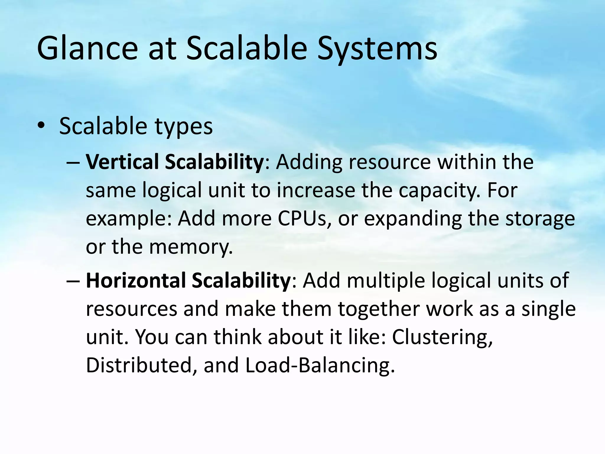 Glance at Scalable Systems

• Scalable types
  – Vertical Scalability: Adding resource within the
    same logical unit to increase the capacity. For
    example: Add more CPUs, or expanding the storage
    or the memory.
  – Horizontal Scalability: Add multiple logical units of
    resources and make them together work as a single
    unit. You can think about it like: Clustering,
    Distributed, and Load-Balancing.
 