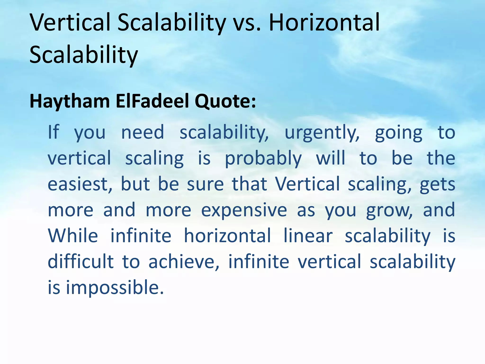 Vertical Scalability vs. Horizontal
Scalability
Haytham ElFadeel Quote:
 If you need scalability, urgently, going to
 vertical scaling is probably will to be the
 easiest, but be sure that Vertical scaling, gets
 more and more expensive as you grow, and
 While infinite horizontal linear scalability is
 difficult to achieve, infinite vertical scalability
 is impossible.
 