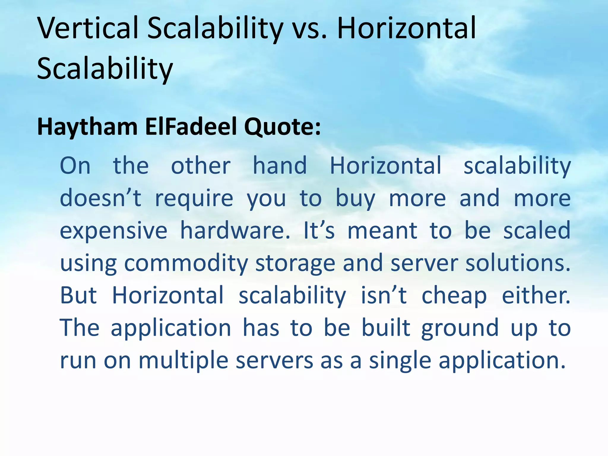 Vertical Scalability vs. Horizontal
Scalability
Haytham ElFadeel Quote:
 On the other hand Horizontal scalability
 doesn’t require you to buy more and more
 expensive hardware. It’s meant to be scaled
 using commodity storage and server solutions.
 But Horizontal scalability isn’t cheap either.
 The application has to be built ground up to
 run on multiple servers as a single application.
 