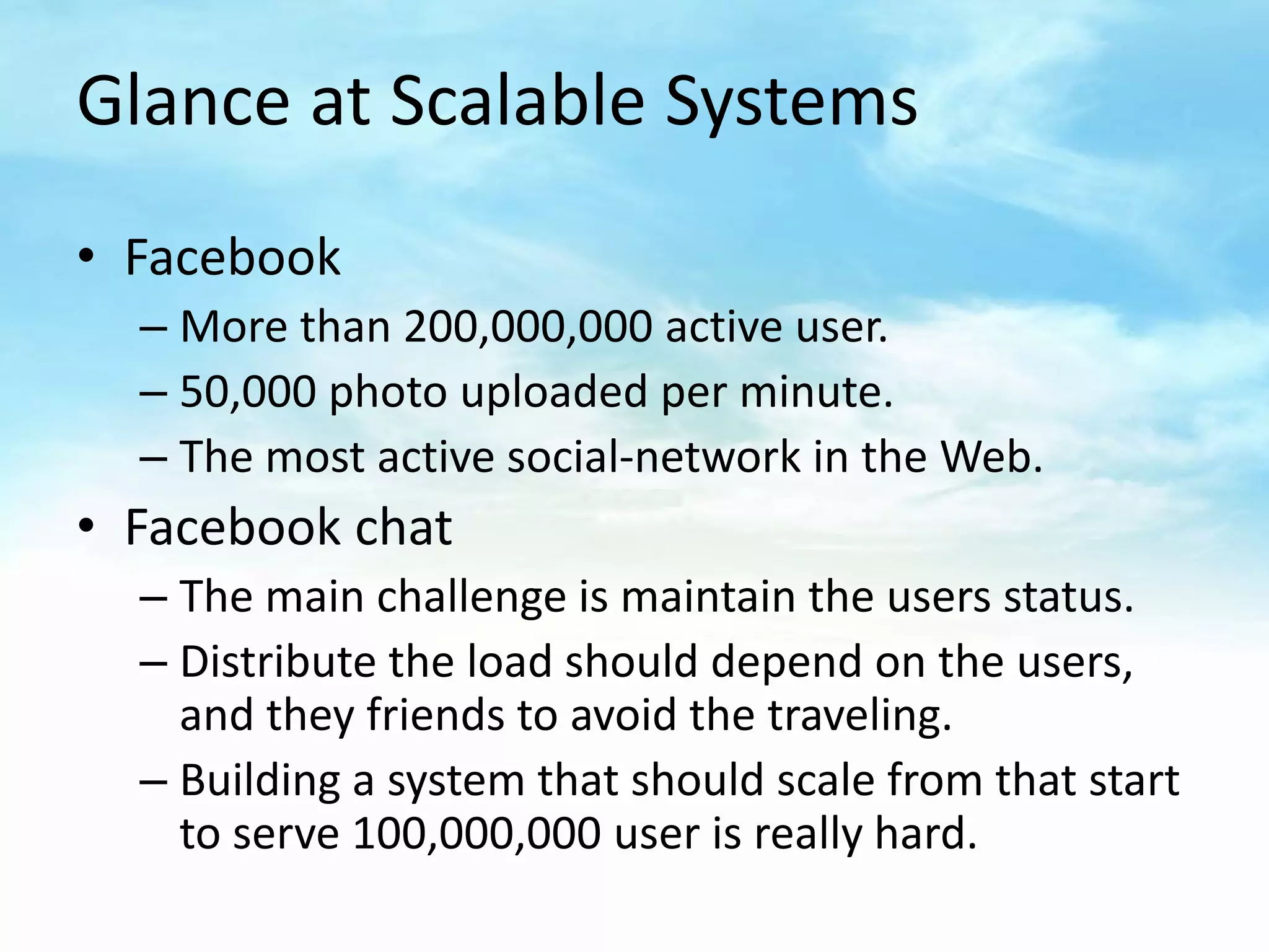 Glance at Scalable Systems
• Facebook
  – More than 200,000,000 active user.
  – 50,000 photo uploaded per minute.
  – The most active social-network in the Web.
• Facebook chat
  – The main challenge is maintain the users status.
  – Distribute the load should depend on the users,
    and they friends to avoid the traveling.
  – Building a system that should scale from that start
    to serve 100,000,000 user is really hard.
 