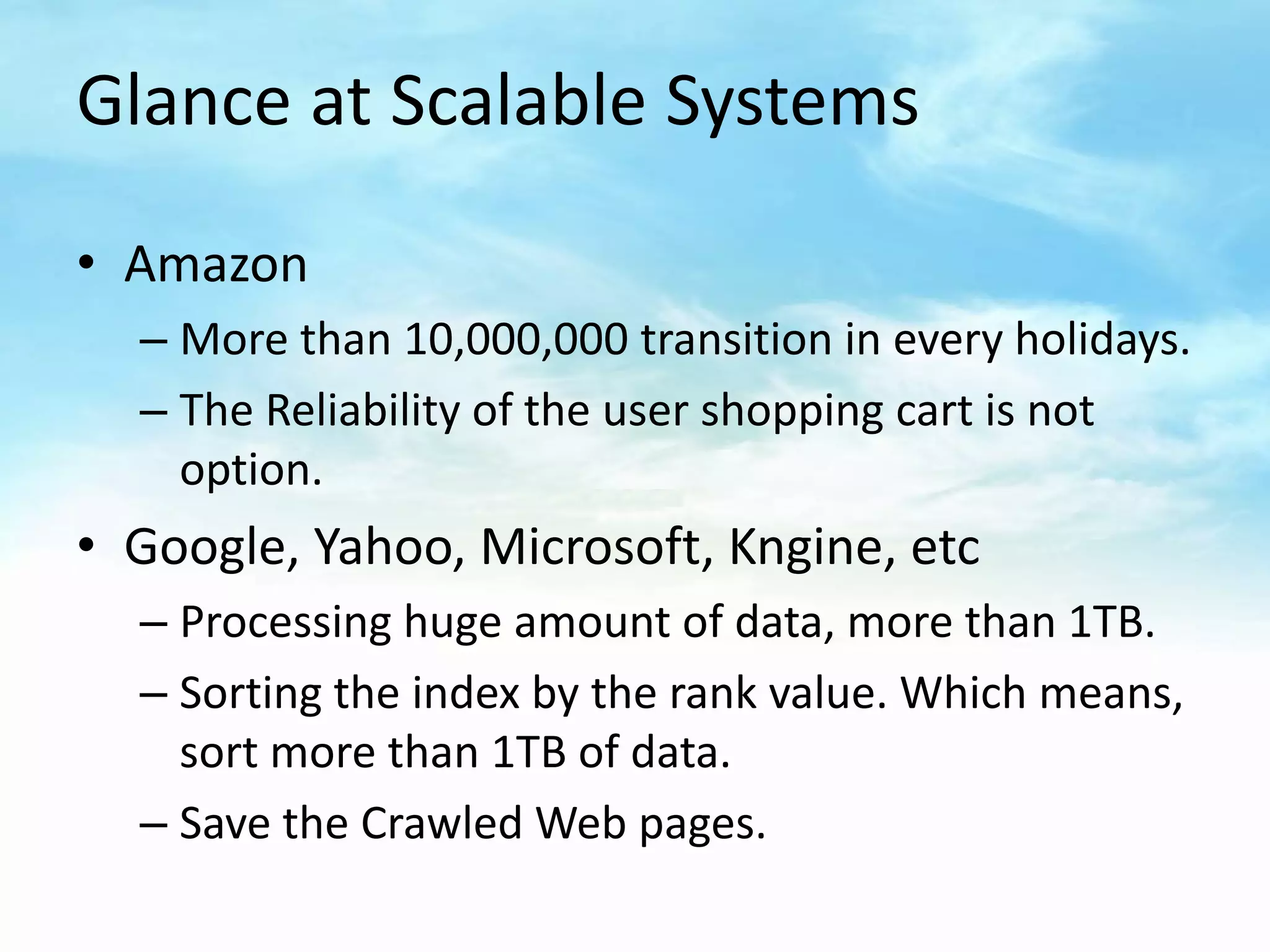 Glance at Scalable Systems

• Amazon
  – More than 10,000,000 transition in every holidays.
  – The Reliability of the user shopping cart is not
    option.
• Google, Yahoo, Microsoft, Kngine, etc
  – Processing huge amount of data, more than 1TB.
  – Sorting the index by the rank value. Which means,
    sort more than 1TB of data.
  – Save the Crawled Web pages.
 