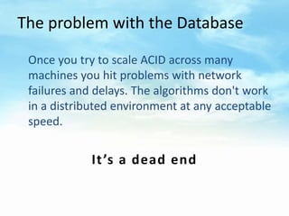 The problem with the Database

 Once you try to scale ACID across many
 machines you hit problems with network
 failures a...