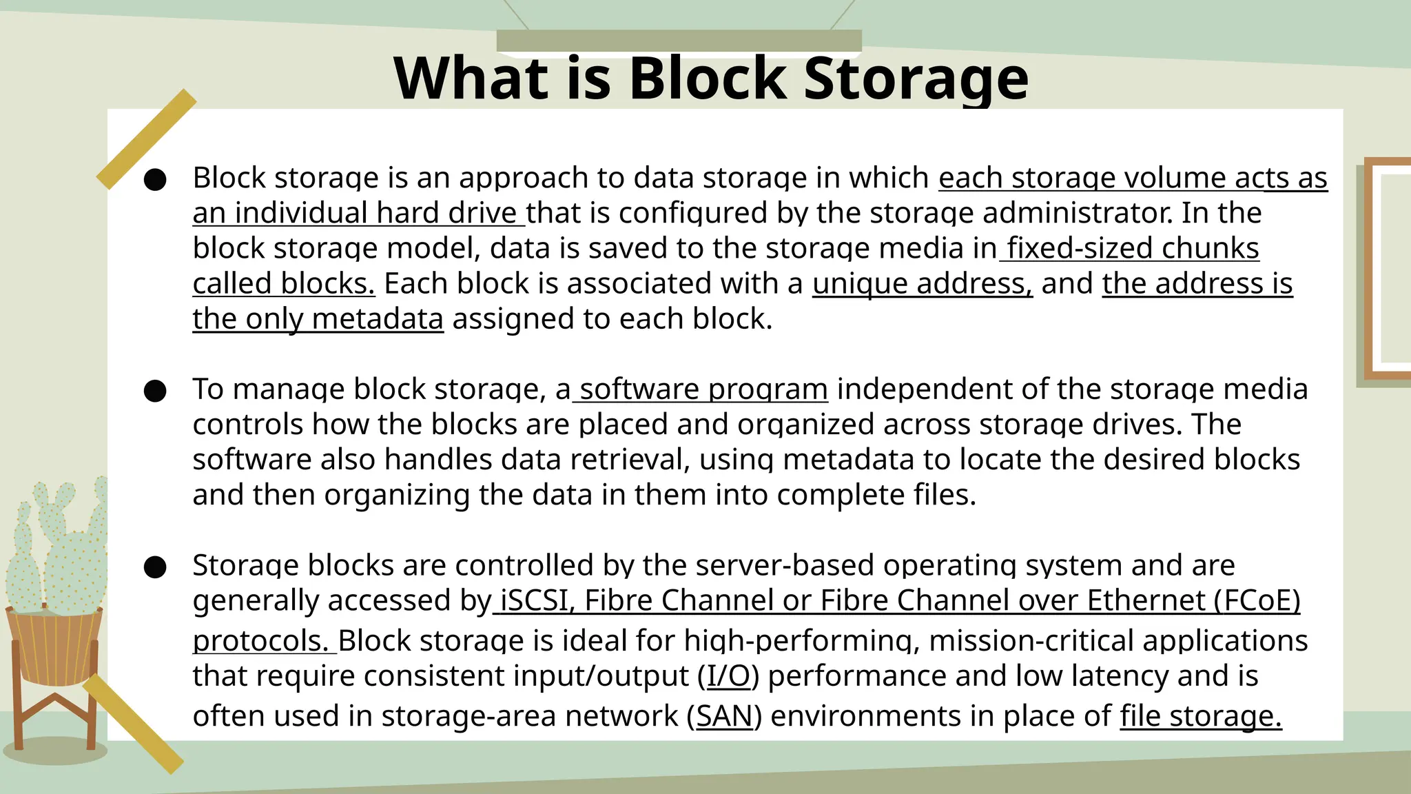 What is Block Storage
● Block storage is an approach to data storage in which each storage volume acts as
an individual hard drive that is configured by the storage administrator. In the
block storage model, data is saved to the storage media in fixed-sized chunks
called blocks. Each block is associated with a unique address, and the address is
the only metadata assigned to each block.
● To manage block storage, a software program independent of the storage media
controls how the blocks are placed and organized across storage drives. The
software also handles data retrieval, using metadata to locate the desired blocks
and then organizing the data in them into complete files.
● Storage blocks are controlled by the server-based operating system and are
generally accessed by iSCSI, Fibre Channel or Fibre Channel over Ethernet (FCoE)
protocols. Block storage is ideal for high-performing, mission-critical applications
that require consistent input/output (I/O) performance and low latency and is
often used in storage-area network (SAN) environments in place of file storage.
 