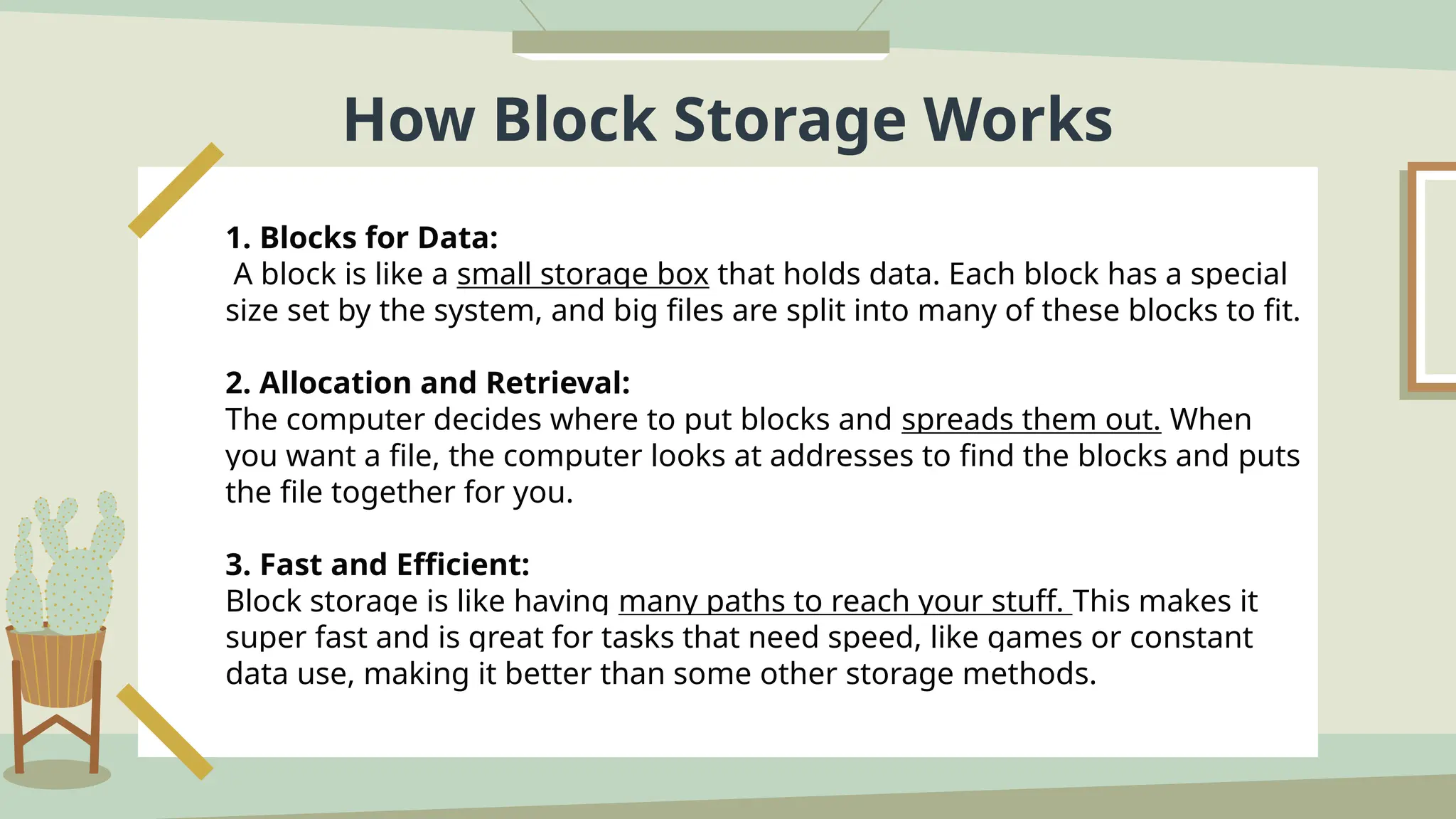 How Block Storage Works
1. Blocks for Data:
A block is like a small storage box that holds data. Each block has a special
size set by the system, and big files are split into many of these blocks to fit.
2. Allocation and Retrieval:
The computer decides where to put blocks and spreads them out. When
you want a file, the computer looks at addresses to find the blocks and puts
the file together for you.
3. Fast and Efficient:
Block storage is like having many paths to reach your stuff. This makes it
super fast and is great for tasks that need speed, like games or constant
data use, making it better than some other storage methods.
 