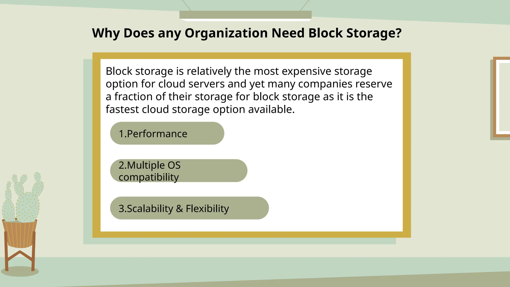 Why Does any Organization Need Block Storage?
Block storage is relatively the most expensive storage
option for cloud servers and yet many companies reserve
a fraction of their storage for block storage as it is the
fastest cloud storage option available.
3.Scalability & Flexibility
2.Multiple OS
compatibility
1.Performance
 