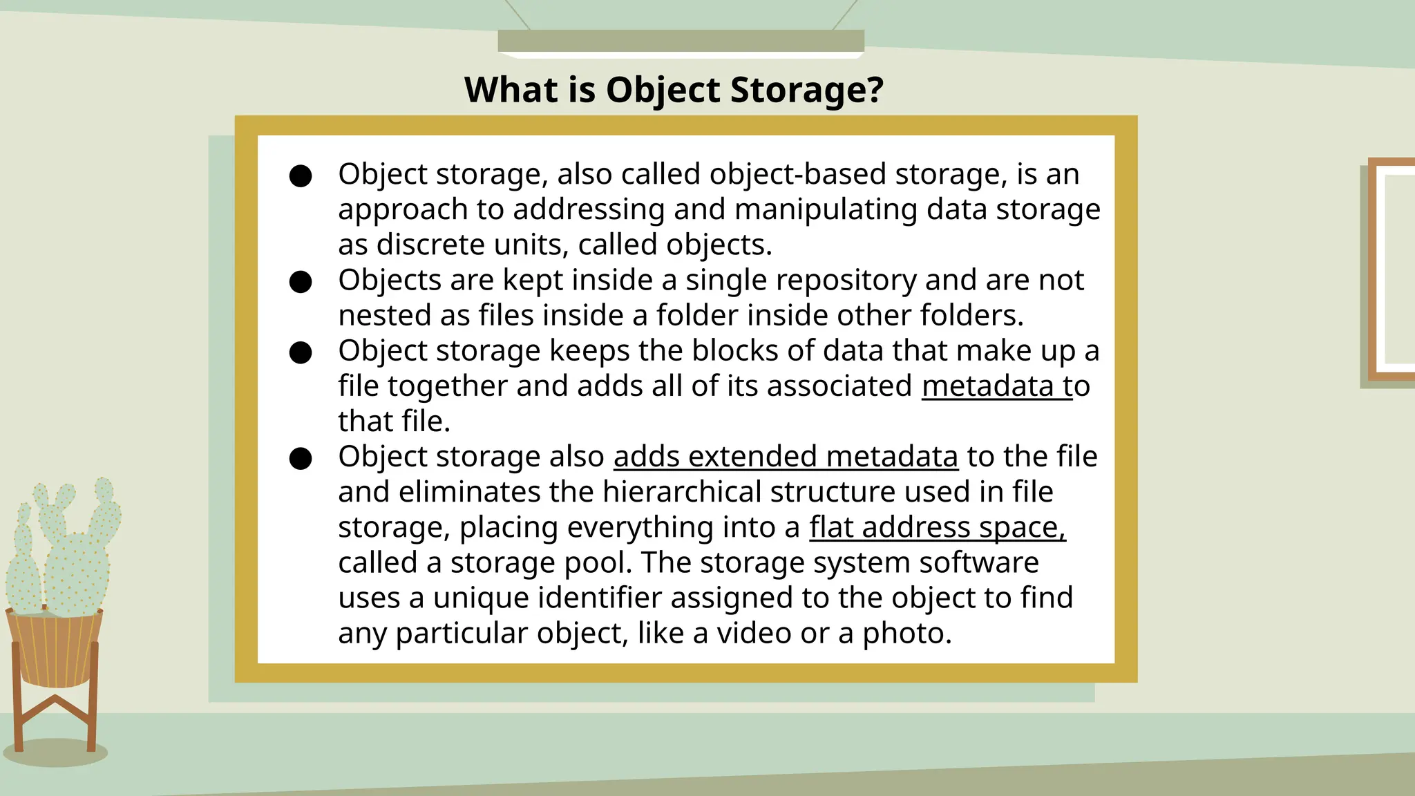 What is Object Storage?
3.Scalability & Flexibility
● Object storage, also called object-based storage, is an
approach to addressing and manipulating data storage
as discrete units, called objects.
● Objects are kept inside a single repository and are not
nested as files inside a folder inside other folders.
● Object storage keeps the blocks of data that make up a
file together and adds all of its associated metadata to
that file.
● Object storage also adds extended metadata to the file
and eliminates the hierarchical structure used in file
storage, placing everything into a flat address space,
called a storage pool. The storage system software
uses a unique identifier assigned to the object to find
any particular object, like a video or a photo.
 