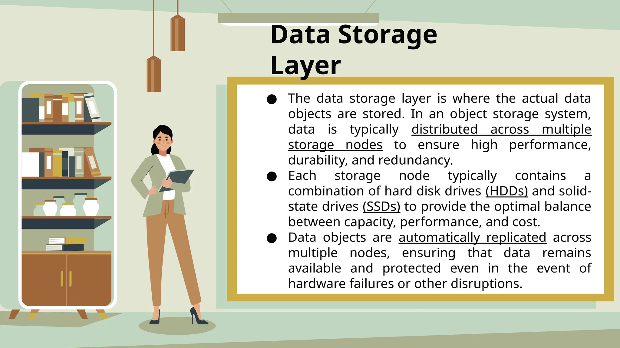 Data Storage
Layer
● The data storage layer is where the actual data
objects are stored. In an object storage system,
data is typically distributed across multiple
storage nodes to ensure high performance,
durability, and redundancy.
● Each storage node typically contains a
combination of hard disk drives (HDDs) and solid-
state drives (SSDs) to provide the optimal balance
between capacity, performance, and cost.
● Data objects are automatically replicated across
multiple nodes, ensuring that data remains
available and protected even in the event of
hardware failures or other disruptions.
 