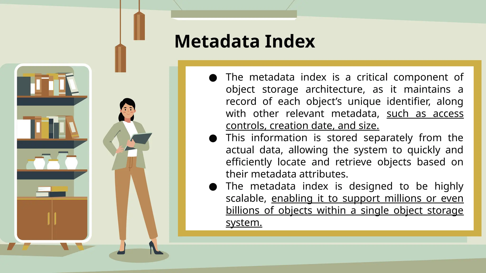 Metadata Index
● The metadata index is a critical component of
object storage architecture, as it maintains a
record of each object’s unique identifier, along
with other relevant metadata, such as access
controls, creation date, and size.
● This information is stored separately from the
actual data, allowing the system to quickly and
efficiently locate and retrieve objects based on
their metadata attributes.
● The metadata index is designed to be highly
scalable, enabling it to support millions or even
billions of objects within a single object storage
system.
 