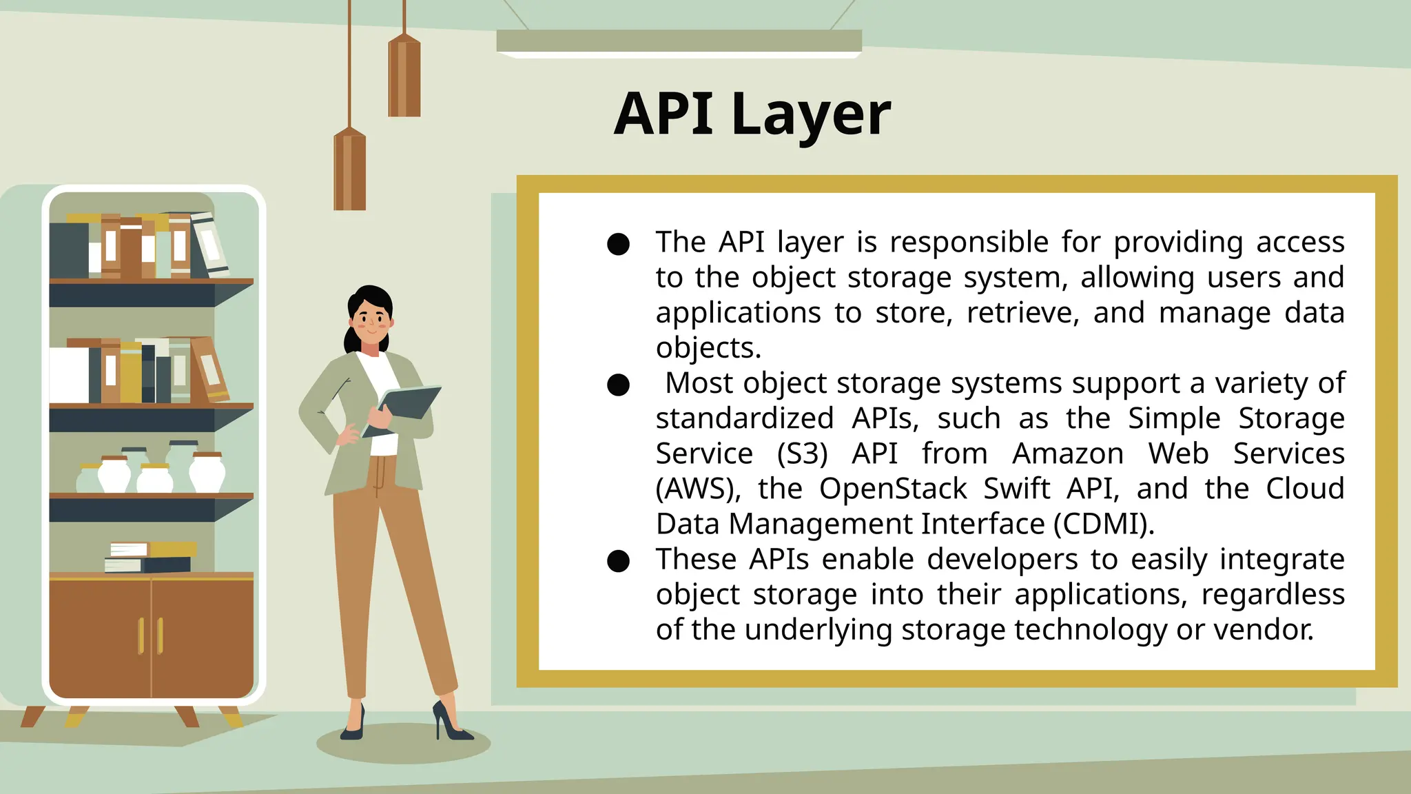 API Layer
● The API layer is responsible for providing access
to the object storage system, allowing users and
applications to store, retrieve, and manage data
objects.
● Most object storage systems support a variety of
standardized APIs, such as the Simple Storage
Service (S3) API from Amazon Web Services
(AWS), the OpenStack Swift API, and the Cloud
Data Management Interface (CDMI).
● These APIs enable developers to easily integrate
object storage into their applications, regardless
of the underlying storage technology or vendor.
 
