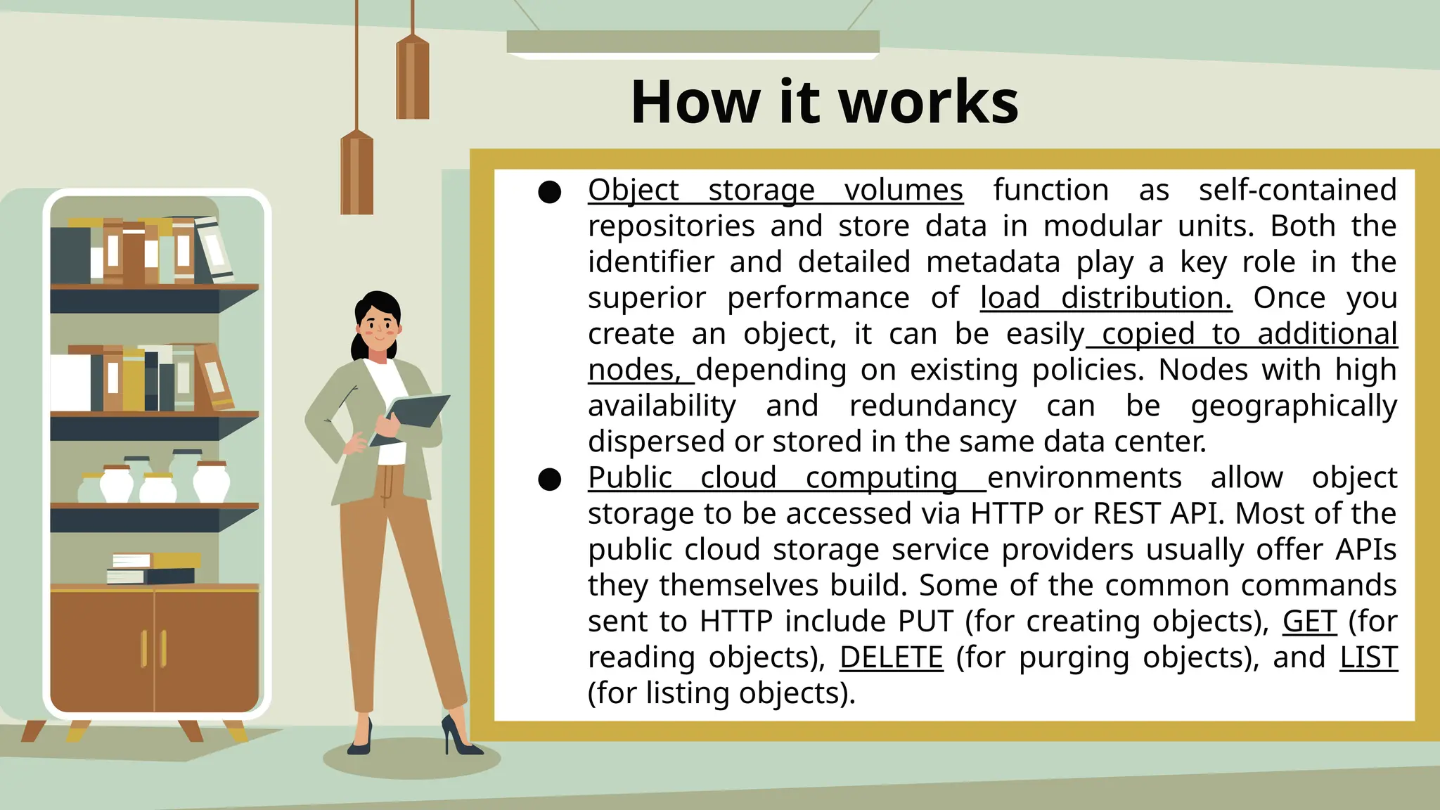 How it works
● Object storage volumes function as self-contained
repositories and store data in modular units. Both the
identifier and detailed metadata play a key role in the
superior performance of load distribution. Once you
create an object, it can be easily copied to additional
nodes, depending on existing policies. Nodes with high
availability and redundancy can be geographically
dispersed or stored in the same data center.
● Public cloud computing environments allow object
storage to be accessed via HTTP or REST API. Most of the
public cloud storage service providers usually offer APIs
they themselves build. Some of the common commands
sent to HTTP include PUT (for creating objects), GET (for
reading objects), DELETE (for purging objects), and LIST
(for listing objects).
 