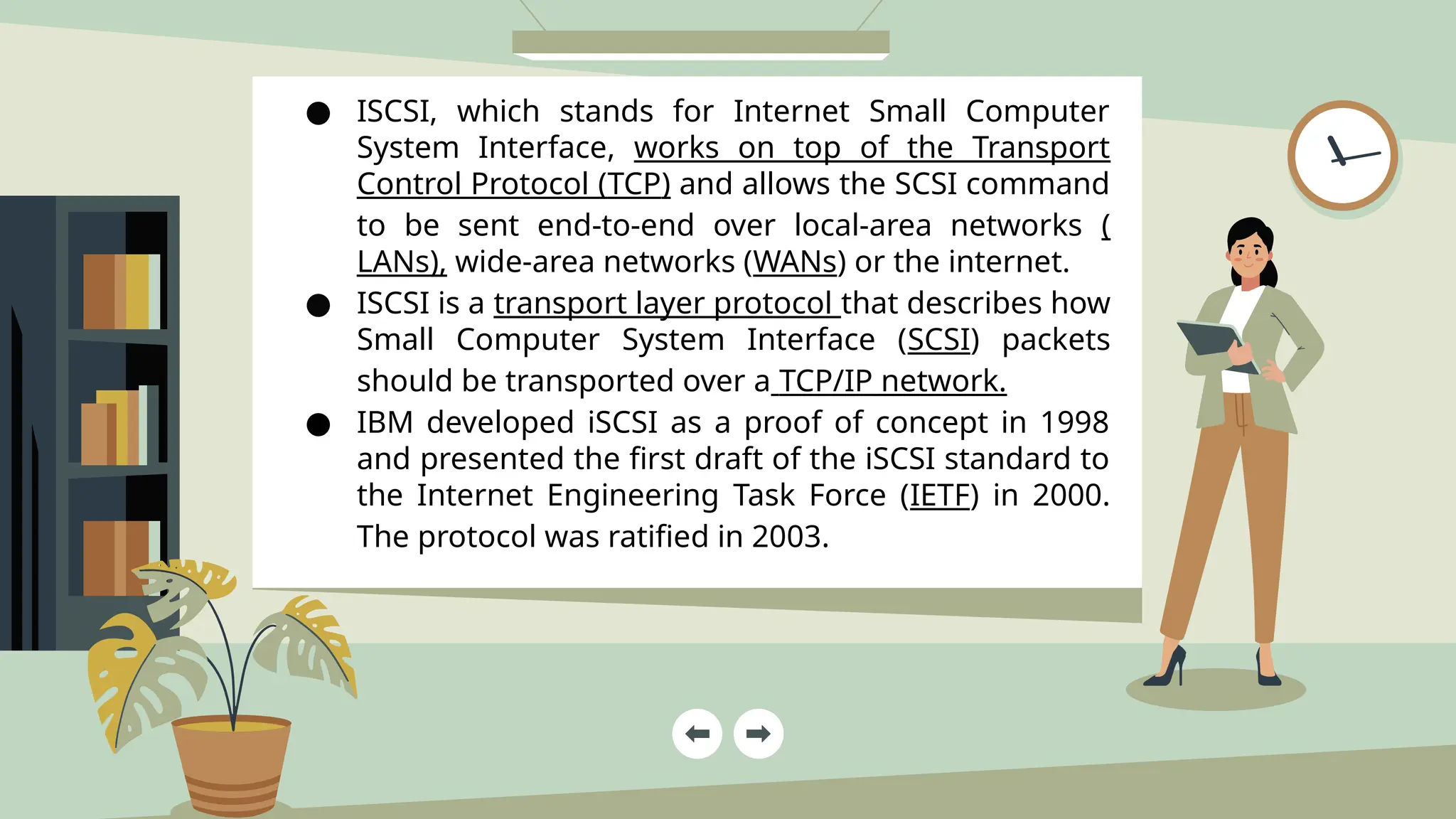 ● ISCSI, which stands for Internet Small Computer
System Interface, works on top of the Transport
Control Protocol (TCP) and allows the SCSI command
to be sent end-to-end over local-area networks (
LANs), wide-area networks (WANs) or the internet.
● ISCSI is a transport layer protocol that describes how
Small Computer System Interface (SCSI) packets
should be transported over a TCP/IP network.
● IBM developed iSCSI as a proof of concept in 1998
and presented the first draft of the iSCSI standard to
the Internet Engineering Task Force (IETF) in 2000.
The protocol was ratified in 2003.
 