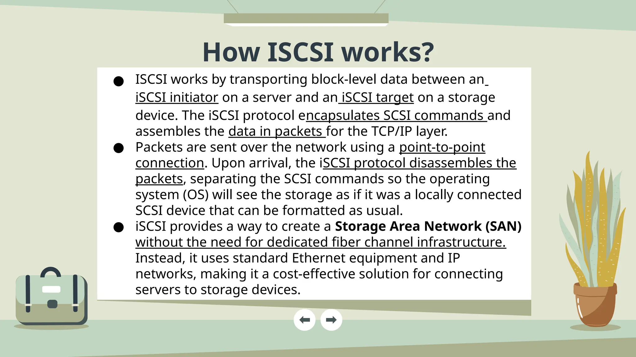 How ISCSI works?
● ISCSI works by transporting block-level data between an
iSCSI initiator on a server and an iSCSI target on a storage
device. The iSCSI protocol encapsulates SCSI commands and
assembles the data in packets for the TCP/IP layer.
● Packets are sent over the network using a point-to-point
connection. Upon arrival, the iSCSI protocol disassembles the
packets, separating the SCSI commands so the operating
system (OS) will see the storage as if it was a locally connected
SCSI device that can be formatted as usual.
● iSCSI provides a way to create a Storage Area Network (SAN)
without the need for dedicated fiber channel infrastructure.
Instead, it uses standard Ethernet equipment and IP
networks, making it a cost-effective solution for connecting
servers to storage devices.
 