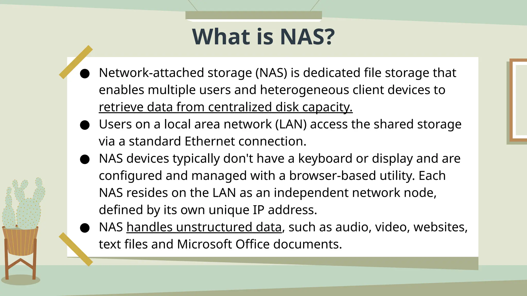 What is NAS?
● Network-attached storage (NAS) is dedicated file storage that
enables multiple users and heterogeneous client devices to
retrieve data from centralized disk capacity.
● Users on a local area network (LAN) access the shared storage
via a standard Ethernet connection.
● NAS devices typically don't have a keyboard or display and are
configured and managed with a browser-based utility. Each
NAS resides on the LAN as an independent network node,
defined by its own unique IP address.
● NAS handles unstructured data, such as audio, video, websites,
text files and Microsoft Office documents.
 