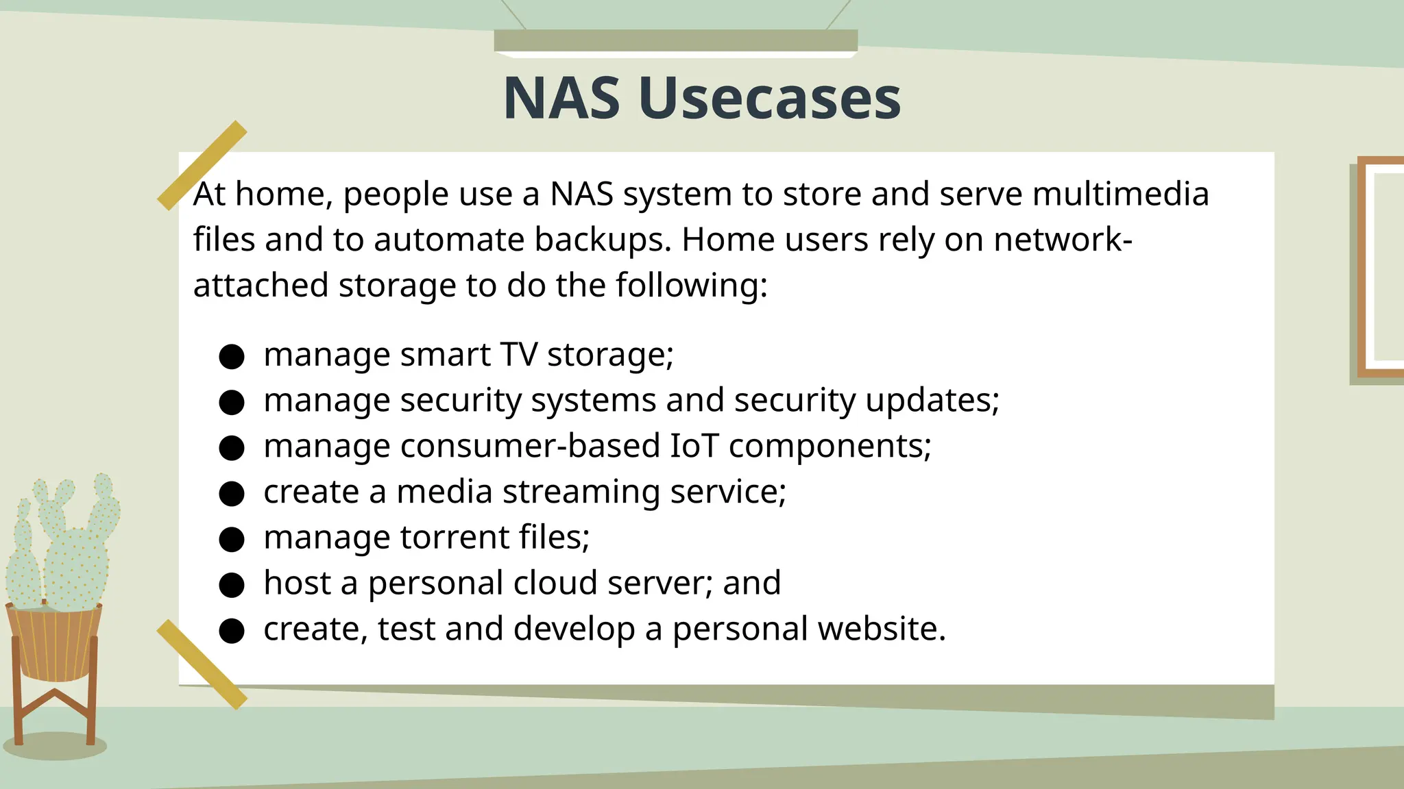 NAS Usecases
At home, people use a NAS system to store and serve multimedia
files and to automate backups. Home users rely on network-
attached storage to do the following:
● manage smart TV storage;
● manage security systems and security updates;
● manage consumer-based IoT components;
● create a media streaming service;
● manage torrent files;
● host a personal cloud server; and
● create, test and develop a personal website.
 