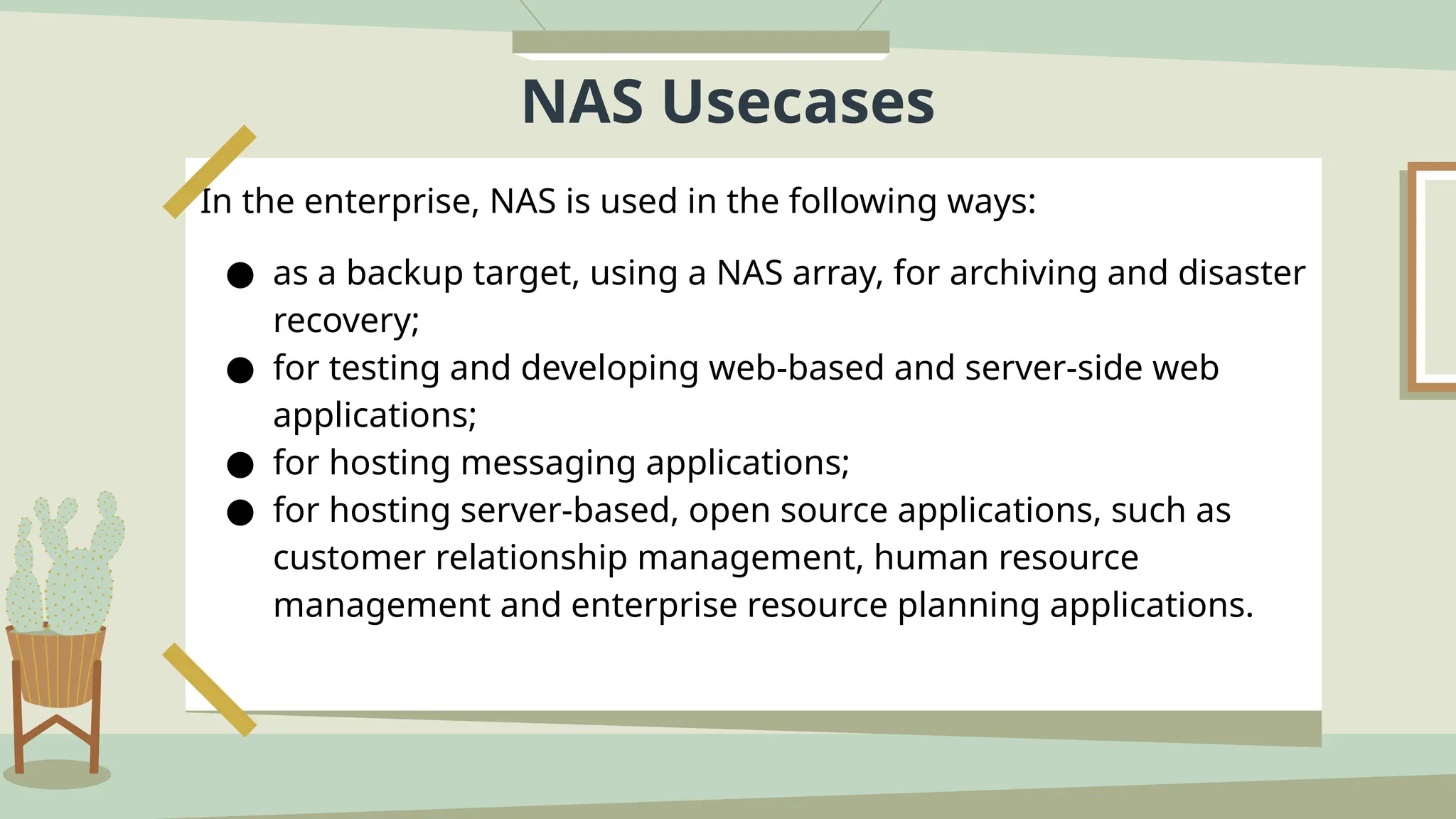 NAS Usecases
In the enterprise, NAS is used in the following ways:
● as a backup target, using a NAS array, for archiving and disaster
recovery;
● for testing and developing web-based and server-side web
applications;
● for hosting messaging applications;
● for hosting server-based, open source applications, such as
customer relationship management, human resource
management and enterprise resource planning applications.
 