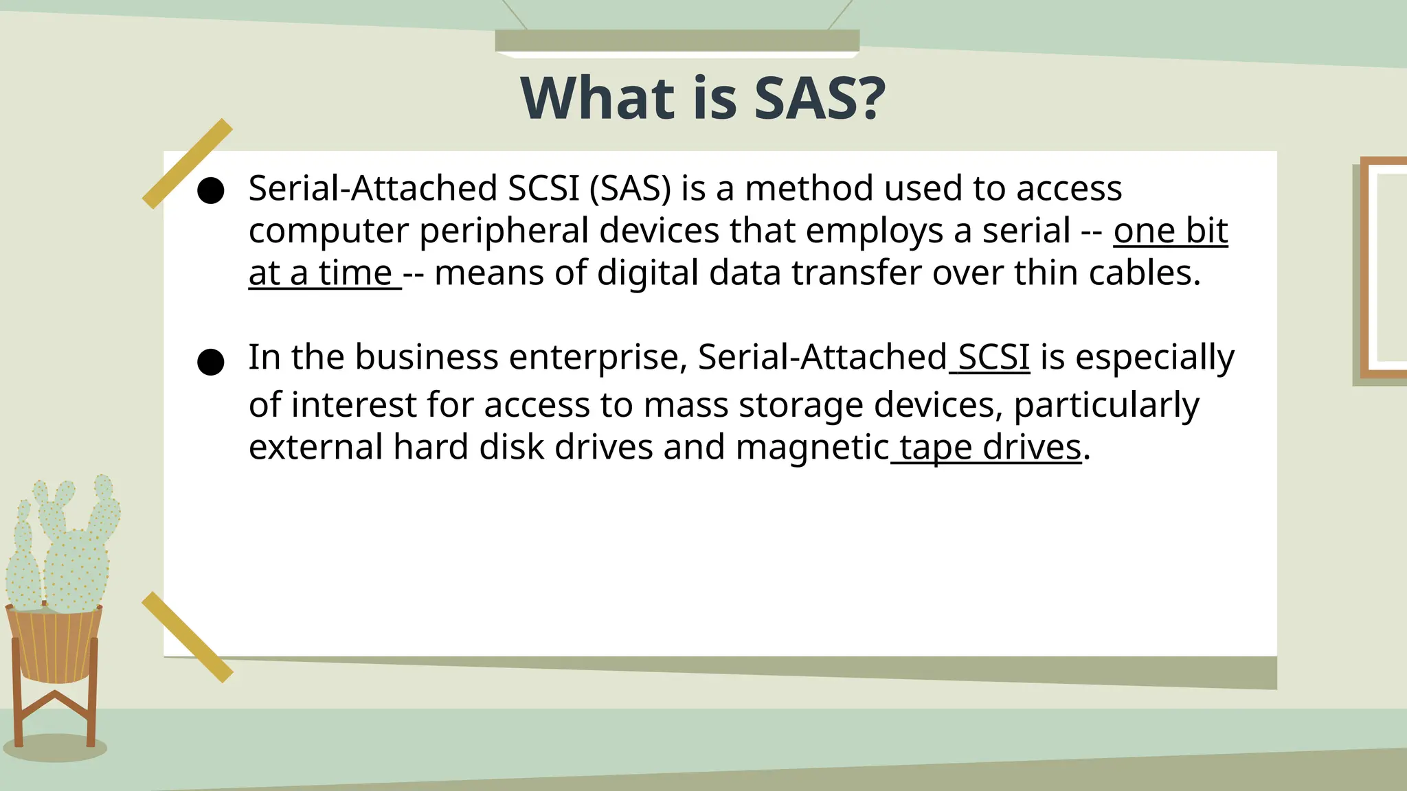 What is SAS?
● Serial-Attached SCSI (SAS) is a method used to access
computer peripheral devices that employs a serial -- one bit
at a time -- means of digital data transfer over thin cables.
● In the business enterprise, Serial-Attached SCSI is especially
of interest for access to mass storage devices, particularly
external hard disk drives and magnetic tape drives.
 