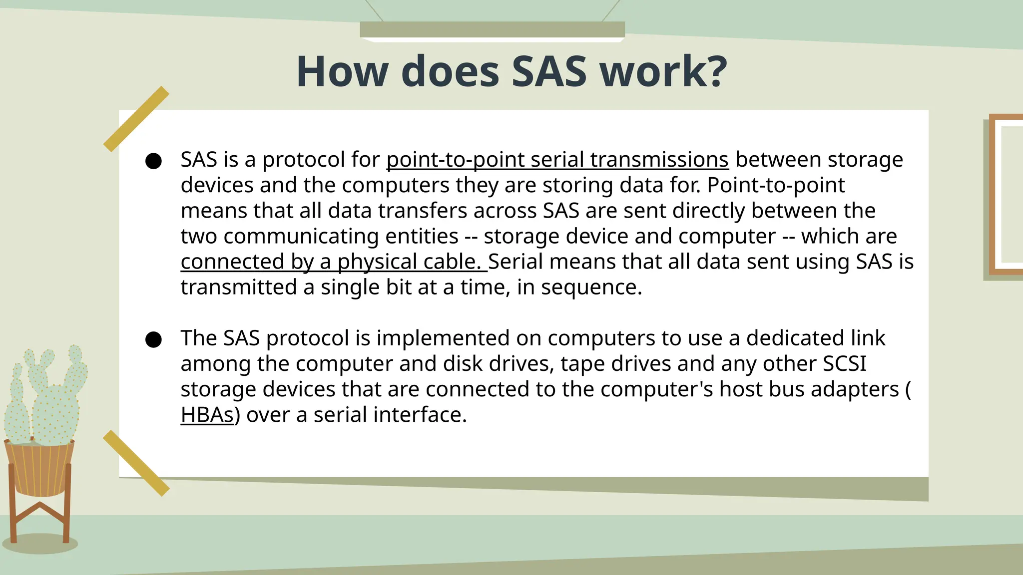 How does SAS work?
● SAS is a protocol for point-to-point serial transmissions between storage
devices and the computers they are storing data for. Point-to-point
means that all data transfers across SAS are sent directly between the
two communicating entities -- storage device and computer -- which are
connected by a physical cable. Serial means that all data sent using SAS is
transmitted a single bit at a time, in sequence.
● The SAS protocol is implemented on computers to use a dedicated link
among the computer and disk drives, tape drives and any other SCSI
storage devices that are connected to the computer's host bus adapters (
HBAs) over a serial interface.
 