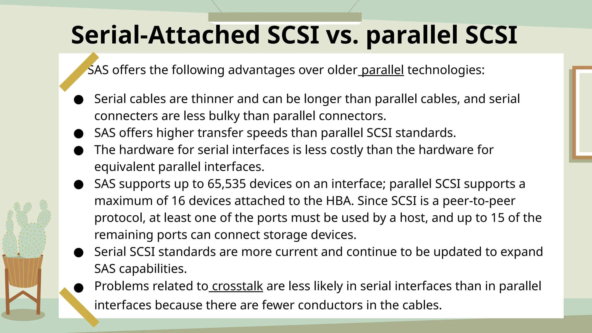 Serial-Attached SCSI vs. parallel SCSI
SAS offers the following advantages over older parallel technologies:
● Serial cables are thinner and can be longer than parallel cables, and serial
connecters are less bulky than parallel connectors.
● SAS offers higher transfer speeds than parallel SCSI standards.
● The hardware for serial interfaces is less costly than the hardware for
equivalent parallel interfaces.
● SAS supports up to 65,535 devices on an interface; parallel SCSI supports a
maximum of 16 devices attached to the HBA. Since SCSI is a peer-to-peer
protocol, at least one of the ports must be used by a host, and up to 15 of the
remaining ports can connect storage devices.
● Serial SCSI standards are more current and continue to be updated to expand
SAS capabilities.
● Problems related to crosstalk are less likely in serial interfaces than in parallel
interfaces because there are fewer conductors in the cables.
 