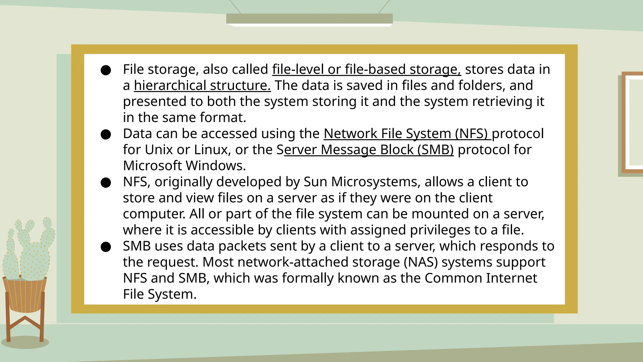 ● File storage, also called file-level or file-based storage, stores data in
a hierarchical structure. The data is saved in files and folders, and
presented to both the system storing it and the system retrieving it
in the same format.
● Data can be accessed using the Network File System (NFS) protocol
for Unix or Linux, or the Server Message Block (SMB) protocol for
Microsoft Windows.
● NFS, originally developed by Sun Microsystems, allows a client to
store and view files on a server as if they were on the client
computer. All or part of the file system can be mounted on a server,
where it is accessible by clients with assigned privileges to a file.
● SMB uses data packets sent by a client to a server, which responds to
the request. Most network-attached storage (NAS) systems support
NFS and SMB, which was formally known as the Common Internet
File System.
 