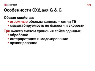 13

Особенности СХД для G & G
Общие свойства:
•огромные объемы данных – сотни ТБ
•масштабируемость по ёмкости и скорости
Три класса систем хранения сейсмоданных:
•обработка
•интерпретация и моделирование
•архивирование

 