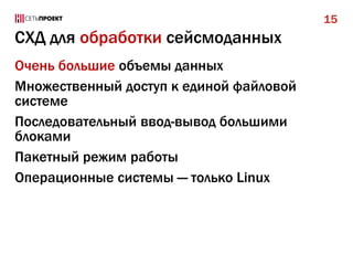 15

СХД для обработки сейсмоданных
Очень большие объемы данных
Множественный доступ к единой файловой
системе
Последовательный ввод-вывод большими
блоками
Пакетный режим работы
Операционные системы — только Linux

 