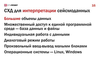 16

СХД для интерпретации сейсмоданных
Большие объемы данных
Множественный доступ к единой программной
среде — база данных и файлы
Индивидуальная работа с данными
Диалоговый режим работы
Произвольный ввод-вывод малыми блоками
Операционные системы — Linux, Windows

 