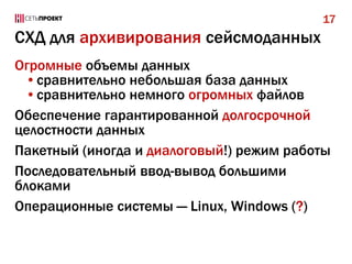 17

СХД для архивирования сейсмоданных
Огромные объемы данных
•сравнительно небольшая база данных
•сравнительно немного огромных файлов
Обеспечение гарантированной долгосрочной
целостности данных
Пакетный (иногда и диалоговый!) режим работы
Последовательный ввод-вывод большими
блоками
Операционные системы — Linux, Windows (?)

 