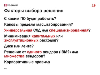 19

Факторы выбора решения
С каким ПО будет работать?
Каковы пределы масштабирования?
Универсальная СХД или специализированная?
Минимизация капитальных или
эксплуатационных расходов?
Диск или лента?
Решение от единого вендора (IBM?) или
множества вендоров?
Корпоративные правила
…

 
