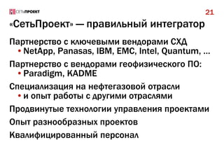 21

«СетьПроект» — правильный интегратор
Партнерство с ключевыми вендорами СХД
•NetApp, Panasas, IBM, EMC, Intel, Quantum, …
Партнерство с вендорами геофизического ПО:
•Paradigm, KADME
Специализация на нефтегазовой отрасли
•и опыт работы с другими отраслями
Продвинутые технологии управления проектами
Опыт разнообразных проектов
Квалифицированный персонал

 