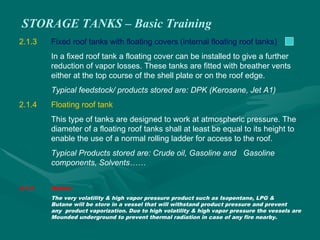 STORAGE TANKS – Basic Training
2.1.3 Fixed roof tanks with floating covers (internal floating roof tanks)
In a fixed roof tank a floating cover can be installed to give a further
reduction of vapor losses. These tanks are fitted with breather vents
either at the top course of the shell plate or on the roof edge.
Typical feedstock/ products stored are: DPK (Kerosene, Jet A1)
2.1.4 Floating roof tank
This type of tanks are designed to work at atmospheric pressure. The
diameter of a floating roof tanks shall at least be equal to its height to
enable the use of a normal rolling ladder for access to the roof.
Typical Products stored are: Crude oil, Gasoline and Gasoline
components, Solvents……
2.1.5 Bullets
The very volatility & high vapor pressure product such as Isopentane, LPG &
Butane will be store in a vessel that will withstand product pressure and prevent
any product vaporization. Due to high volatility & high vapor pressure the vessels are
Mounded underground to prevent thermal radiation in case of any fire nearby.
 