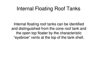 Internal Floating Roof Tanks
Internal floating roof tanks can be identified
and distinguished from the cone roof tank and
the open top floater by the characteristic
“eyebrow” vents at the top of the tank shell.
 