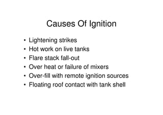 Causes Of Ignition
• Lightening strikes
• Hot work on live tanks
• Flare stack fall-out
• Over heat or failure of mixers
• Over-fill with remote ignition sources
• Floating roof contact with tank shell
 