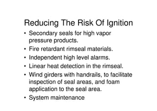 Reducing The Risk Of Ignition
• Secondary seals for high vapor
pressure products.
• Fire retardant rimseal materials.
• Independent high level alarms.
• Linear heat detection in the rimseal.
• Wind girders with handrails, to facilitate
inspection of seal areas, and foam
application to the seal area.
• System maintenance
 