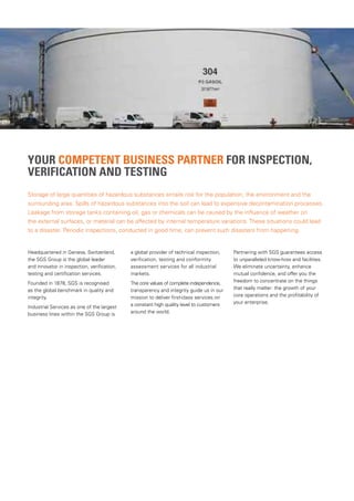 YOUR COMPETENT BUSINESS PARTNER FOR INSPECTION,
VERIFICATION AND TESTING
Headquartered in Geneva, Switzerland,
the SGS Group is the global leader
and innovator in inspection, verification,
testing and certification services.
Founded in 1878, SGS is recognised
as the global benchmark in quality and
integrity.
Industrial Services as one of the largest
business lines within the SGS Group is
a global provider of technical inspection,
verification, testing and conformity
assessment services for all industrial
markets.
The core values of complete independence,
transparency and integrity guide us in our
mission to deliver first-class services on
a constant high quality level to customers
around the world.
Partnering with SGS guarantees access
to unparalleled know-how and facilities.
We eliminate uncertainty, enhance
mutual confidence, and offer you the
freedom to concentrate on the things
that really matter: the growth of your
core operations and the profitability of
your enterprise.
Storage of large quantities of hazardous substances entails risk for the population, the environment and the
surrounding area. Spills of hazardous substances into the soil can lead to expensive decontamination processes.
Leakage from storage tanks containing oil, gas or chemicals can be caused by the influence of weather on
the external surfaces, or material can be affected by internal temperature variations. These situations could lead
to a disaster. Periodic inspections, conducted in good time, can prevent such disasters from happening.
 
