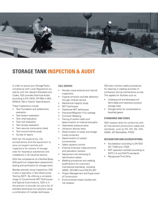 STORAGE TANK INSPECTION & AUDIT
In order to assure your Storage Tanks
compliance with Local Regulations as
well as with the relevant Standards and
Codes, SGS provides Technical Audits
according to EN 14015, API 650 or 653,
EEMUA 159 or Clients’ Specifications.
These Inspections include
• Tank foundation and settlements
evaluation
• Tank bottom evaluation
• Tank shell evaluation
• Tank roof evaluation
• Tank access evaluation
• Tank security instruments check
• Tank environmental study
• Survey of repairs
SGS has the experience, the
accreditations and the equipment to
carry out expert controls and
inspections for owners of storage
sites for hazardous substances and
installations in all industrial sectors.
With the competence of a Notified Body,
SGS performs independent assessment,
testing and verification for storage tanks.
Besides periodic visual inspections, SGS
is also a specialist in Non-Destructive
Testing (NDT). By offering a complete
range of Conventional NDT Techniques
and Special Examinations, SGS is in
the position to provide not just a list of
standard techniques but solutions using
a combination of multiple techniques.
Full Service
• Periodic visual external and internal
inspections
• Fugitive emission and leak detection
through infrared camera
• Mechanical integrity study
• NDT techniques
• Traditional NDT techniques
• Floorscan/Magnetic Flux Leakage
• Corrosion Mapping
• Tracing of system leaks and
determination of material strengths
• Hydrostatic pressure tests
• Ultrasonic density tests
• Determination of water and sludge
inside containers
• Determination of subsoil
corrosiveness
• Safety systems control
• External thickness measurements
and calculation reviews
• Adjustment and stamping of
identification plates
• Welding procedures and welding
qualifications for customary
international standards, including
ASME, ISO15614 and DIN EN 287
• Project Management and Supervision
of Construction
• Environmental impact studies and
risk analysis
SGS also monitors safety procedures
for cleaning or welding activities of
contractors during maintenance on-site.
This applies for facilities such as
• 
Underground and aboveground
flammable and hazardous product
storage sites
• Storage tanks for compressed or
liquefied gases
Standards and Codes
SGS inspects tanks for conformity with
all international construction codes and
standards, such as EN, API, BS, DIN,
ASME, AD Merkblätter, RTOD.
Recognition and accreditations
• Accreditation according to EN ISO/
IEC 17020 and 17025
• NDT operators certified according to
SNTC-1A and EN473 standards
• Recognised Third Party
 