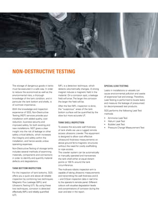 NON-DESTRUCTIVE TESTING
The storage of dangerous goods in tanks
must be executed in a safe way. In order
to reduce the economical as well as the
environmental risks, a thorough
knowledge of the tank condition, and in
particular the tank bottom and shells, is
of outmost importance.
With the knowledge and inspection
experience of SGS, Non-Destructive
Testing (NDT) services provide your
installation with added quality, cost
reduction, business security and
improved safety, for both existing and
new installations. NDT gives a clear
insight into the risk of leakage or other
safety critical defects, which increases
the integrity and safety within the
installation, and hence avoids undue
operating expenses.
Non-Destructive Testing of storage tanks
includes several methods of examining
materials, components and connections
in order to identify and quantify material
defects and degradations.
Tank Bottom Inspection
For the inspection of tank bottoms, SGS
offers you a quick and above all reliable
inspection by combining two techniques:
Magnetic Flux Leakage (MFL) and
Ultrasonic Testing (UT). By using these
two techniques, corrosion is detected
effectively (MFL) and reliably quantified
(UT).
MFL is a detection technique, which
detects volumetrically changes. A strong
magnet induces a magnetic field in the
material. On a corrosion spot, a leakage
field will arise. The larger the corrosion
the larger the field will be.
After the fast MFL inspection is done,
the “suspicious” areas of the tank
bottom surface will be quantified by the
slow but more accurate UT.
Tank Shell Inspection
To assess the accurate wall thickness
of tank shells we use a rugged remote
access ultrasonic crawler. The equipment
is designed to allow cost effective
ultrasound thickness measurements on
above ground ferro-magnetic structures
without the need for costly scaffolding
or rope access.
The crawler system can be automatically
or manually operated and transverses
the tank shell either at equal distant
points or 100% around the tank
circumference.
The multi-axis robotic inspection arm is
capable of taking ultrasonic measurements
and transmitting the wall thickness and A
– and D-Scan inspection data in real time
to the operator’s remote panel. Different
colours will visualise degradation levels
and concentrations of corrosion during the
scan and later in the report.
Special Leak Testing
Leaks in installations or vessels can
cause environmental pollution and waste
of expensive fuel and energy. Therefore,
Leak Testing is performed to locate leaks
and measure the leakage of pressurised
(or decompressed) test products.
SGS performs the following Leak Test
methods
• Ammonia Leak Test
• Helium Leak Test
• Bubble Leak Test
• Pressure Change Measurement Test
 