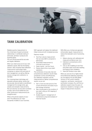 TANK CALIBRATION
Reliable quantity measurement is
the critical basis of good contractual
relationships in worldwide trading of
chemicals, petroleum products and
liquefied gases.
This can only be assured by accurate
and regular calibration.
When you need to be sure of your tank
calibration results, SGS has the leading
solution. SGS innovative laser-calibration
measurement technology helps
companies to reduce time and costs of
tank management, as well as offering
precise storage tank calibration to
ISO7504.
Our motorised laser technology and
specialist software deliver results that
are accurate, fast and safe to cost-efficient
management for storage tanks, gas
vessels and stockpile measurements.
Not just volumes, but accurate roundness
surveys, tank tilt and settlement and
other construction measurements are
straightforward.
What is the precise capacity of your
tank? The difference can mean
thousands of dollars to your business.
SGS’ approach will replace the traditional
2-day turnaround with increased accuracy.
Features include
• Tank floor volume measurement
that can save 300% compared to
alternatives
• Automated measurement to
minimise human errors
• Faster results – just four hours
• Feduce down-time on your plant
operations
The combination of accurate, fast and
comprehensive calibration results helps
companies to drive cost-efficiencies.
Our calibration engineers use the
measurements to deliver comprehensive
results, so you can
• 	Gain a more accurate picture of the
current dimensions and state of your
bulk storage containers
• 	See a visual guide to the condition of
your plant using our 3D mapping of
the results
• Enable long-term management of
maintenance using trend analysis of
historical results
SGS offers you a full-service approach,
and provides regular measurement to
reduce the total plant cost of ownership,
and to
• 	Deliver volumes with calibrated and
measured confidence over time
• Calibrate to constantly be within
agreed limits
• Use our 3D modelling of tank floor
and shell to plan future floor levelling
and floating roofs installation
• Have 24/7 access to your data
When you use one of our highly trained
and professional calibration engineers,
you are tapping into the SGS global
network of the world‘s leading
inspection, verification, testing and
certification company. You will find our
calibration experts have the years of
experience needed to manage a wide
range of measurement situations.
 