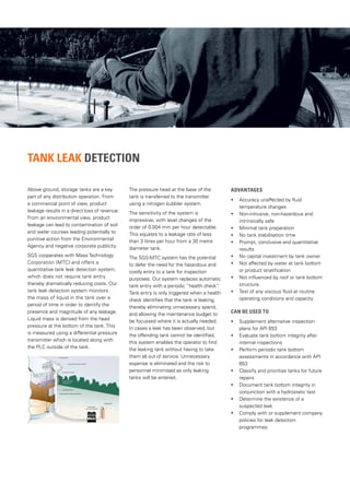 Tank Leak Detection
Above ground, storage tanks are a key
part of any distribution operation. From
a commercial point of view, product
leakage results in a direct loss of revenue.
From an environmental view, product
leakage can lead to contamination of soil
and water courses leading potentially to
punitive action from the Environmental
Agency and negative corporate publicity.
SGS cooperates with Mass Technology
Corporation (MTC) and offers a
quantitative tank leak detection system,
which does not require tank entry
thereby dramatically reducing costs. Our
tank leak detection system monitors
the mass of liquid in the tank over a
period of time in order to identify the
presence and magnitude of any leakage.
Liquid mass is derived from the head
pressure at the bottom of the tank. This
is measured using a differential pressure
transmitter which is located along with
the PLC outside of the tank.
The pressure head at the base of the
tank is transferred to the transmitter
using a nitrogen bubbler system.
The sensitivity of the system is
impressive, with level changes of the
order of 0.004 mm per hour detectable.
This equates to a leakage rate of less
than 3 litres per hour from a 30 metre
diameter tank.
The SGS-MTC system has the potential
to defer the need for the hazardous and
costly entry to a tank for inspection
purposes. Our system replaces automatic
tank entry with a periodic ”health check”
.
Tank entry is only triggered when a health
check identifies that the tank is leaking,
thereby eliminating unnecessary spend,
and allowing the maintenance budget to
be focussed where it is actually needed.
In cases a leak has been observed, but
the offending tank cannot be identified,
this system enables the operator to find
the leaking tank without having to take
them all out of service. Unnecessary
expense is eliminated and the risk to
personnel minimised as only leaking
tanks will be entered.
ADVANTAGES
• Accuracy unaffected by fluid
temperature changes
• Non-intrusive, non-hazardous and
intrinsically safe
• Minimal tank preparation
• No tank stabilisation time
• Prompt, conclusive and quantitative
results
• No capital investment by tank owner
• Not affected by water at tank bottom
or product stratification
• Not influenced by roof or tank bottom
structure
• Test of any viscous fluid at routine
operating conditions and capacity
CAN BE USED TO
• Supplement alternative inspection
plans for API 653
• Evaluate tank bottom integrity after
internal inspections
• Perform periodic tank bottom
assessments in accordance with API
653
• Classify and prioritise tanks for future
repairs
• Document tank bottom integrity in
conjunction with a hydrostatic test
• Determine the existence of a
suspected leak
• Comply with or supplement company
policies for leak detection
programmes
 