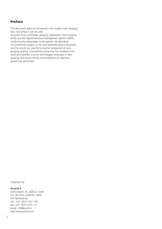 2
Preface
This document gives an introduction into modern tank gauging,
how and where it can be used.
Accurate Servo- and Radar gauging, Hydrostatic Tank Gauging
(HTG) and the Hybrid Inventory Management System (HIMS),
combining the advantages of all systems, are described.
An uncertainty analysis of the tank inventory data is described
and the results are used for a concise comparison of tank
gauging systems. Uncertainties caused by the installation are
listed and clarified. Current technologies employed in tank
gauging, and future trends and possibilities of inventory
systems are presented.
Copyright by:
Enraf B.V.
Delftechpark 39, 2628 XJ Delft
P.O. Box 812, 2600 AV Delft
The Netherlands
Tel.: +31 (0)15 2701 100
Fax: +31 (0)15 2701 111
Email: info@enraf.nl
http://www.enraf.com
 