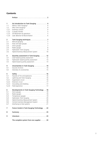 3
Contents
Preface . . . . . . . . . . . . . . . . . . . . . . . . . . . . . . . . . . . . . . . . . . 2
1 An introduction to Tank Gauging . . . . . . . . . . . . . . . 4
1.1 What is Tank Gauging? . . . . . . . . . . . . . . . . . . . . . . . . . . . . 4
1.2 Why Tank Gauging? . . . . . . . . . . . . . . . . . . . . . . . . . . . . . . . 4
1.2.1 Inventory control . . . . . . . . . . . . . . . . . . . . . . . . . . . . . . . . . . 4
1.2.2 Custody transfer . . . . . . . . . . . . . . . . . . . . . . . . . . . . . . . . . . 5
1.2.3 Oil Movement  operations . . . . . . . . . . . . . . . . . . . . . . . . 5
1.2.4 Leak detection  Reconciliation . . . . . . . . . . . . . . . . . . . . .6
2 Tank Gauging techniques . . . . . . . . . . . . . . . . . . . . . . . . 7
2.1 Manual gauging . . . . . . . . . . . . . . . . . . . . . . . . . . . . . . . . . . . 7
2.2 Float and tape gauges . . . . . . . . . . . . . . . . . . . . . . . . . . . . . 7
2.3 Servo gauges . . . . . . . . . . . . . . . . . . . . . . . . . . . . . . . . . . . . . 7
2.4 Radar gauges . . . . . . . . . . . . . . . . . . . . . . . . . . . . . . . . . . . . . 8
2.5 Hydrostatic Tank Gauging . . . . . . . . . . . . . . . . . . . . . . . . . . 9
2.6 Hybrid Inventory Measurement System . . . . . . . . . . . . 10
3 Quantity assessment in Tank Gauging . . . . . . . . . 12
3.1 Level based quantity assessment . . . . . . . . . . . . . . . . . . 12
3.2 Hydrostatic based quantity assessment . . . . . . . . . . . . 13
3.3 Hybrid based quantity assessment . . . . . . . . . . . . . . . . . 13
4 Uncertainties in Tank Gauging . . . . . . . . . . . . . . . . . 14
4.1 Sources of errors . . . . . . . . . . . . . . . . . . . . . . . . . . . . . . . . . 14
4.2 Overview of uncertainties . . . . . . . . . . . . . . . . . . . . . . . . . 15
5 Safety . . . . . . . . . . . . . . . . . . . . . . . . . . . . . . . . . . . . . . . . . . 16
5.1 Hazards of fire and explosions . . . . . . . . . . . . . . . . . . . . 16
5.2 Lightning and Tank Gauging . . . . . . . . . . . . . . . . . . . . . . 16
5.2.1 Suppression circuit . . . . . . . . . . . . . . . . . . . . . . . . . . . . . . . 16
5.2.2 Diversion circuit . . . . . . . . . . . . . . . . . . . . . . . . . . . . . . . . . . 17
5.2.3 Grounding and shielding . . . . . . . . . . . . . . . . . . . . . . . . . 17
5.2.4 Field experience . . . . . . . . . . . . . . . . . . . . . . . . . . . . . . . . . . 17
6 Developments in Tank Gauging Technology . . . 18
6.1 Servo gauges . . . . . . . . . . . . . . . . . . . . . . . . . . . . . . . . . . . . 18
6.2 Radar gauges . . . . . . . . . . . . . . . . . . . . . . . . . . . . . . . . . . . . 18
6.3 Temperature gauges . . . . . . . . . . . . . . . . . . . . . . . . . . . . . 19
6.4 Hydrostatic Tank Gauging . . . . . . . . . . . . . . . . . . . . . . . . 20
6.5 Hybrid Inventory Measurement System . . . . . . . . . . . . 20
6.6 Central Inventory Management System . . . . . . . . . . . . 20
6.7 Interfacing to Host systems . . . . . . . . . . . . . . . . . . . . . . . 21
7 Future trends in Tank Gauging Technology . . . . 22
8 Summary . . . . . . . . . . . . . . . . . . . . . . . . . . . . . . . . . . . . . . . 23
9 Literature . . . . . . . . . . . . . . . . . . . . . . . . . . . . . . . . . . . . . . . 23
The complete system from one supplier . . . . . . . . 24
 