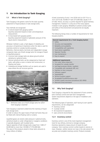 4
1 An introduction to Tank Gauging
1.1 What is Tank Gauging?
Tank Gauging is the generic name for the static quantity
assessment of liquid products in bulk storage tanks.
Two methods are recognized:
• A volume based tank gauging system.
Quantity assessment based on level- and temperature
measurement.
• A mass based tank gauging system.
Quantity assessment based on hydrostatic pressure of the
liquid column measurement.
Whatever method is used, a high degree of reliability and
accuracy is of paramount importance when the data is used for
inventory control or custody transfer purposes.
Refineries, chemical plants, terminals and independent storage
companies make use of bulk storage tanks for storage of liquid
or liquefied products:
• Common bulk storage tanks are above ground vertical
cylindrical or spherical tanks.
• Vertical cylindrical tanks can be categorized as fixed roof
tanks, with either a cone- or dome roof construction, or
floating roof tanks.
• Underground storage facilities such as caverns are used in
areas where the soil structure permits.
Tank Gauging is essential to determine the inventory of liquid
bulk storage tanks
In order to reduce the vapor losses of fixed roof tanks they can
be fitted with internal floating roofs or screens.
Liquefied gasses are stored under pressure in spherical tanks,
cylindrical vessels or under refrigerated or cryogenic conditions
in specially designed, well insulated tanks.
Typical capacities of bulk storage tanks range from 1.000 m3
(6,300 bbl) to more than 120.000 m3 (755,000 bbl).
The value of the products stored in those tanks amounts to
many millions of dollars.
A level uncertainty of only 1 mm (0.04 inch) or 0.01 % in a
10 m (33 ft) tall, 50.000 m3 tank (315,000 bbl), equals 5 m3
(31 bbl). Hence, accuracy is a prime requisite for good inventory
management, however it is only one of the many aspects
involved in tank gauging. Reliability to prevent product spills
and safety of the environment and personnel are equally
important.
The following listings show a number of requirements for Tank
Gauging Systems.
1.2 Why Tank Gauging?
Tank Gauging is required for the assessment of tank contents,
tank inventory control and tank farm management.
System requirements depend on the type of installation and
operation.
The following types of operation, each having its own specific
requirements, can be categorized:
• Inventory control
• Custody transfer
• Oil movement  operations
• Leak control  reconciliation
1.2.1 Inventory control
Inventory control is one of the most important management
tools for any refinery, terminal or storage company.
Inventory represents a large amount of assets for each
company. Tank inventory control is either based on volume or
mass. However, neither volume nor mass is the sole solution for
accurate and complete inventory control. Products received,
General requirements for a Tank Gauging System
• Safety
• Accuracy and repeatability
• Reliability and availability
• Compatibility with operations
• Stand alone capabilities
• Operator friendly
• Low maintenance
• Easy to expand
Additional requirements
• First order failure detection
• Accepted for custody transfer
• and legal purposes (duties, royalties)
• Compatible with standards (API, etc)
• Interface to Host computer
• Software support
• Upgradability
• Service  spares support
• Acceptable Price/Performance ratio
• Vendors quality assurance procedures (ISO 9000)
• Manuals  documentation
Fig. 1. Refineries make use of bulk storage tanks for which
Tank Gauging is essential
 