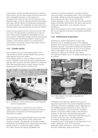 5
internal product transfers and delivered products of refineries,
chemical plants and terminals are quite commonly measured in
often incompatible volumetric or mass based units.
Conversions from volume to mass and vice versa have to be
frequently made, so that all measuring parameters like product
level, water interface, density and temperature measurements
are equally important. The combination of volume and mass as
realized in hybrid systems provides the most attractive solution.
In-plant accuracy requirements for inventory control are often
non-critical. The measurement uncertainties do not result in
direct financial losses. Reliability and repeatability are much
more important. Independent storage companies and terminals
which strictly store and distribute products, owned by their
customers, cannot operate without an accurate inventory
control system. Such system should be very reliable, accurate
and provide all inventory data.
1.2.2 Custody transfer
Many installations use their tank gauging system for the
measurements of product transfers between ship and shore
and/or pipeline transmission systems.
A tank gauging system is a very cost effective and accurate
solution compared to flow metering systems, especially when
high flow rates are present and large quantities are transferred.
When flow measuring systems are used, however, the tank
gauging system offers a perfect verification tool.
Where custody transfer or assessment of taxes, duties or
royalties are involved, the gauging instruments and inventory
control system are required to be officially approved and
certified for this purpose.
In countries where such legal certification does not yet apply,
verification of the measurements is often carried out by
surveying companies. They generally use dip tapes, portable
thermometers and sampling cans to measure level, temperature
and density prior to, and after the product transfers.
This is labor intensive and requires considerable time.
Surveyors use the same procedures to calculate volumes or
mass as do modern tank gauging systems. Hence, the presence
of a reliable, certified accurate tank gauging system facilitates
their surveys and will reduce the turn around time.
Another advantage is, that in those cases where the quantity of
product transferred is determined on the basis of opening and
closing tank measurements, some systematic errors are
canceled out.
Hence, the uncertainty of such transfer measurements is better
than can be expected on the basis of uncertainties specified for
tank inventory.
1.2.3 Oil Movement  operations
Generally tank content measurements for day to day
operational use, for scheduling purposes and for blending
programs do not require the same accuracy as custody transfer
operations. However, measurement reliability and repeatability
are important. Reliable level alarms are also a must to operate
safely. A high degree of accuracy and reliability will allow
operations to safely use the maximum tank capacity.
Past experience indicates that a 5 % storage capacity gain can
be achieved.
Oil Movement and operations generally have very strict
equipment requirements. They specify compatibility with their
supervisory control and management systems. Operations will
use availability and easy maintenance as main criteria for
selection of equipment. 'Cost of ownership' calculations,
however, can provide excellent insights in the selection or
evaluation of alternative instrument and measurement
techniques. Still, the user of these type of calculations should
be careful to use only correct and valid arguments.
For example, including the price of a stilling well in a
comparative study for level gauges can be inappropriate if such
a well is already part of the tank construction.
Additionally, better performance, in terms of higher accuracy
and lower maintenance, needs to be valued.
Fig. 2. Example of a central control room for a well-organized
survey of all parameters
Fig. 3. High pressure Smart Radar for accurate level
measurements
 