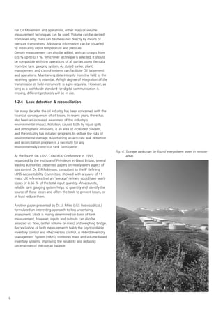 6
For Oil Movement and operations, either mass or volume
measurement techniques can be used. Volume can be derived
from level only; mass can be measured directly by means of
pressure transmitters. Additional information can be obtained
by measuring vapor temperature and pressure.
Density measurement can also be added, with accuracy's from
0.5 % up to 0.1 %. Whichever technique is selected, it should
be compatible with the operations of all parties using the data
from the tank gauging system. As stated earlier, plant
management and control systems can facilitate Oil Movement
and operations. Maintaining data integrity from the field to the
receiving system is essential. A high degree of integration of the
transmission of field-instruments is a pre-requisite. However, as
long as a worldwide standard for digital communication is
missing, different protocols will be in use.
1.2.4 Leak detection  reconciliation
For many decades the oil industry has been concerned with the
financial consequences of oil losses. In recent years, there has
also been an increased awareness of the industry's
environmental impact. Pollution, caused both by liquid spills
and atmospheric emissions, is an area of increased concern,
and the industry has initiated programs to reduce the risks of
environmental damage. Maintaining an accurate leak detection
and reconciliation program is a necessity for any
environmentally conscious tank farm owner.
At the fourth OIL LOSS CONTROL Conference in 1991,
organized by the Institute of Petroleum in Great Britain, several
leading authorities presented papers on nearly every aspect of
loss control. Dr. E.R.Robinson, consultant to the IP Refining
LOSS Accountability Committee, showed with a survey of 11
major UK refineries that an 'average' refinery could have yearly
losses of 0.56 % of the total input quantity. An accurate,
reliable tank gauging system helps to quantify and identify the
source of these losses and offers the tools to prevent losses, or
at least reduce them.
Another paper presented by Dr. J. Miles (SGS Redwood Ltd.)
formulated an interesting approach to loss uncertainty
assessment. Stock is mainly determined on basis of tank
measurement, however, inputs and outputs can also be
assessed via flow, (either volume or mass) and weighing bridge.
Reconciliation of both measurements holds the key to reliable
inventory control and effective loss control. A Hybrid Inventory
Management System (HIMS), combines mass and volume based
inventory systems, improving the reliability and reducing
uncertainties of the overall balance.
Fig. 4. Storage tanks can be found everywhere, even in remote
areas
 