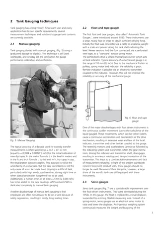7
2 Tank Gauging techniques
Tank gauging has a long history! Since each user and every
application has its own specific requirements, several
measurement techniques and solutions to gauge tank contents
are currently available.
2.1 Manual gauging
Tank gauging started with manual gauging, (Fig. 5) using a
graduated diptape or dipstick. This technique is still used
worldwide, and is today still the verification for gauge
performance calibration and verification.
The typical accuracy of a diptape used for custody transfer
measurements is often specified as ± (0.1 + 0.1 L) mm
[equal to ± (0.004 + 0.0012L') inch] for the initial calibration of
new dip tapes. In the metric formula L is the level in meters and
in the ft and inch formula L' is the level in ft. For tapes in use,
the recalibration accuracy applies. This accuracy is twice the
uncertainty of a new tape. But the tape uncertainty is not the
only cause of error. Accurate hand dipping is a difficult task,
particularly with high winds, cold weather, during night time or
when special protection equipment has to be used.
Additionally, a human error, of at least ± 2 mm (± 0.08 inch),
has to be added to the tape readings. API Standard 2545 is
dedicated completely to manual tank gauging.
Another disadvantage of manual tank gauging is that
employees are often not allowed to be on a tank because of
safety regulations, resulting in costly, long waiting times.
2.2 Float and tape gauges
The first float and tape gauges, also called Automatic Tank
Gauges, were introduced around 1930. These instruments use
a large, heavy float in order to obtain sufficient driving force.
Initially the float was connected via a cable to a balance weight
with a scale and pointer along the tank shell indicating the
level. Newer versions had the float connected, via a perforated
steel tape, to a constant torque spring motor.
The perforations drive a simple mechanical counter which acts
as local indicator. Typical accuracy of a mechanical gauge is in
the range of 10 mm (½ inch). Due to the mechanical friction in
pulleys, spring motor and indicator, the reliability is poor.
Remote indication is possible via an electronic transmitter
coupled to the indicator. However, this will not improve the
reliability or accuracy of the mechanical gauge.
One of the major disadvantages with float driven instruments is
the continuous sudden movement due to the turbulence of the
liquid gauged. These movements, which can be rather violent,
cause a continuous acceleration and deceleration of the drive
mechanism, resulting in excessive wear and tear of the local
indicator, transmitter and other devices coupled to the gauge.
The reversing motions and accelerations cannot be followed by
the indicating system and transmitter. Often the gear mecha-
nism, driving the indicator and transmitter shaft, disengages,
resulting in erroneous readings and de-synchronization of the
transmitter. This leads to a considerable maintenance and lack
of measurement reliability. In light of the present worldwide
concern to prevent product spills, these gauges should no
longer be used. Because of their low price, however, a large
share of the world's tanks are still equipped with these
instruments.
2.3 Servo gauges
Servo tank gauges (Fig. 7) are a considerable improvement over
the float driven instruments. They were developed during the
1950s. In this gauge, the float is replaced by a small displacer,
suspended by a strong, flexible measuring wire. Instead of a
spring-motor, servo gauges use an electrical servo motor to
raise and lower the displacer. An ingenious weighing system
continuously measures the weight and buoyancy of the
Fig. 6. Float and tape
gauge
Fig. 5. Manual Gauging
 