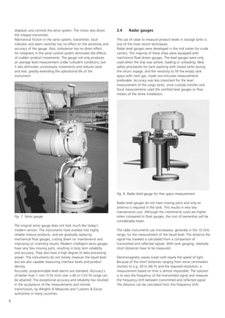 8
displacer and controls the servo system. The motor also drives
the integral transmitter.
Mechanical friction in the servo system, transmitter, local
indicator and alarm switches has no effect on the sensitivity and
accuracy of the gauge. Also, turbulence has no direct effect.
An integrator in the serve control system eliminates the effects
of sudden product movements. The gauge not only produces
an average level measurement under turbulent conditions, but
it also eliminates unnecessary movements and reduces wear
and tear, greatly extending the operational life of the
instrument.
The original servo gauge does not look much like today's
modern version. The instruments have evolved into highly
reliable mature products, and are gradually replacing
mechanical float gauges, cutting down on maintenance and
improving on inventory results. Modern intelligent servo gauges
have very few moving parts, resulting in long term reliability
and accuracy. They also have a high degree of data processing
power. The instruments do not merely measure the liquid level
but are also capable measuring interface levels and product
density.
Accurate, programmable level alarms are standard. Accuracy's
of better than 1 mm (1/16 inch) over a 40 m (125 ft) range can
be attained. The exceptional accuracy and reliability has resulted
in the acceptance of the measurements and remote
transmission, by Weights  Measures and Customs  Excise
authorities in many countries.
2.4 Radar gauges
The use of radar to measure product levels in storage tanks is
one of the most recent techniques.
Radar level gauges were developed in the mid sixties for crude
carriers. The majority of these ships were equipped with
mechanical float driven gauges. The level gauges were only
used when the ship was ashore, loading or unloading. New
safety procedures for tank washing with closed tanks during
the return voyage, and the necessity to fill the empty tank
space with inert gas, made non-intrusive measurements
preferable. Accuracy was less important for the level
measurement of the cargo tanks, since custody transfer and
fiscal measurements used the certified level gauges or flow
meters of the shore installation.
Radar level gauges do not have moving parts and only an
antenna is required in the tank. This results in very low
maintenance cost. Although the investments costs are higher
when compared to float gauges, the cost of ownership will be
considerably lower.
The radar instruments use microwaves, generally in the 10 GHz
range, for the measurement of the liquid level. The distance the
signal has traveled is calculated from a comparison of
transmitted and reflected signals. With tank gauging, relatively
short distances have to be measured.
Electromagnetic waves travel with nearly the speed of light.
Because of the short distances ranging from some centimeters
(inches) to e.g. 20 m (66 ft) and the required resolution, a
measurement based on time is almost impossible. The solution
is to vary the frequency of the transmitted signal and measure
the frequency shift between transmitted and reflected signal.
The distance can be calculated from this frequency shift.
Fig. 8. Radar level gauge for free space measurement
Fig. 7. Servo gauge
 