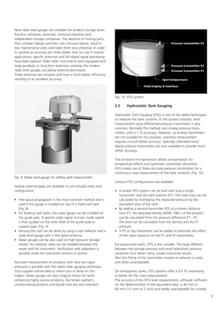 9
Now radar level gauges are available for product storage tanks
found in refineries, terminals, chemical industries and
independent storage companies. The absence of moving parts,
their compact design and their non intrusive nature, result in
low maintenance costs and make them very attractive. In order
to achieve an accuracy ten times better than for use in marine
applications, specific antennas and full digital signal processing
have been applied. Older radar instruments were equipped with
large parabolic or long horn antennas, whereas the modern
radar level gauges use planar antenna techniques.
These antennas are compact and have a much better efficiency,
resulting in an excellent accuracy.
Several antenna types are available to suit virtually every tank
configuration:
• Free space propagation is the most common method and is
used if the gauge is installed on top of a fixed roof tank.
(Fig. 8)
• On floating roof tanks, the radar gauge can be installed on
the guide pole. A specific radar signal (circular mode signal)
is than guided via the inner shell of the guide pole or
support pipe. (Fig. 9)
• Sensing the roof can be done by using a roof reflector and a
radar level gauge with a free space antenna.
• Radar gauges can be also used on high pressure storage
vessels. An isolation valve can be installed between the
vessel and the instrument. Verification and calibration is
possible while the instrument remains in service.
Accurate measurement on products with very low vapor
pressures is possible with the latest radar gauging technique.
Your supplier will be able to inform you in detail on this
subject. Radar gauges are also a logical choice for tanks
containing highly viscous products, like blown asphalt's,
contaminating products and liquids that are very turbulent.
2.5 Hydrostatic Tank Gauging
Hydrostatic Tank Gauging (HTG) is one of the oldest techniques
to measure the tank contents. In the process industry, level
measurement using differential pressure transmitters is very
common. Normally this method uses analog pressure trans-
mitters, with a 1 % accuracy. However, so analog transmitters
are not suitable for this purpose, inventory measurement
requires a much better accuracy. Specially calibrated smart
digital pressure transmitters are now available to provide much
better accuracy.
The on-board microprocessor allows compensation for
temperature effects and systematic transmitter deviations.
HTG makes use of these accurate pressure transmitters for a
continuous mass measurement of the tank contents. (Fig. 10)
Various HTG configurations are available:
• A simple HTG system can be built with only a single
transmitter near the tank bottom (P1). The total mass can be
calculated by multiplying the measured pressure by the
equivalent area of the tank.
• By adding a second transmitter (P2) at a known distance
from P1, the observed density (DENS. OBS.) of the product
can be calculated from the pressure difference P1 - P2.
The level can be calculated from the density and the P1
pressure.
• A P3 or top transmitter can be added to eliminate the effect
of the vapor pressure on the P1 and P2 transmitters.
For pressurized tanks, HTG is less suitable. The large different
between the storage pressure and small hydrostatic pressure
variations (turn down ratio), causes inaccurate results.
Also the fitting of the transmitter nozzles on spheres is costly
and often unacceptable.
On atmospheric tanks, HTG systems offer a 0.5 % uncertainty
or better for the mass measurement.
The accuracy of the HTG level measurement, although sufficient
for the determination of the equivalent area, is 40 mm to
60 mm (1½ inch to 2 inch) and totally unacceptable for custody
Fig. 10. HTG system
Fig. 9. Radar level gauge for stilling well measurement
 