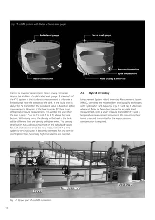 10
transfer or inventory assessment. Hence, many companies
require the addition of a dedicated level gauge. A drawback of
the HTG system is that its density measurement is only over a
limited range near the bottom of the tank. If the liquid level is
above the P2 transmitter, the calculated value is based on active
measurements. However, if the level is under P2 there is no
differential pressure measurement. This will be the case when
the level is only 1.5 m to 2.5 m (6 ft to 8 ft) above the tank
bottom. With many tanks, the density in the heel of the tank
will be different from the density at higher levels. This density
stratification has a devastating effect on the calculated values
for level and volume. Since the level measurement of a HTG
system is very inaccurate, it becomes worthless for any form of
overfill protection. Secondary high level alarms are essential.
2.6 Hybrid Inventory
Measurement System Hybrid Inventory Measurement System
(HIMS), combines the most modern level gauging techniques
with Hydrostatic Tank Gauging. (Fig. 11 and 12) It utilizes an
advanced Radar or Servo level gauge for accurate level
measurement, with a smart pressure transmitter (P1) and a
temperature measurement instrument. On non atmospheric
tanks, a second transmitter for the vapor pressure
compensation is required.
Fig. 11. HIMS systems with Radar or Servo level gauge
Fig. 12. Upper part of a HIMS installation
 