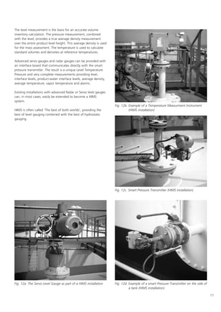 11
The level measurement is the basis for an accurate volume
inventory calculation. The pressure measurement, combined
with the level, provides a true average density measurement
over the entire product level height. This average density is used
for the mass assessment. The temperature is used to calculate
standard volumes and densities at reference temperatures.
Advanced servo gauges and radar gauges can be provided with
an interface board that communicates directly with the smart
pressure transmitter. The result is a unique Level Temperature
Pressure and very complete measurements providing level,
interface levels, product-water interface levels, average density,
average temperature, vapor temperature and alarms.
Existing installations with advanced Radar or Servo level gauges
can, in most cases, easily be extended to become a HIMS
system.
HIMS is often called 'The best of both worlds', providing the
best of level gauging combined with the best of hydrostatic
gauging.
Fig. 12a. The Servo Level Gauge as part of a HIMS installation
Fig. 12b. Example of a Temperature Measurment Instrument
(HIMS installation)
Fig. 12d. Example of a smart Pressure Transmitter on the side of
a tank (HIMS installation)
Fig. 12c. Smart Pressure Transmitter (HIMS installation)
 